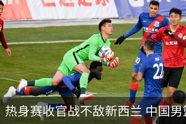 热身赛收官战不敌新西兰 中国男篮篮板失守+后场低迷吞下连败